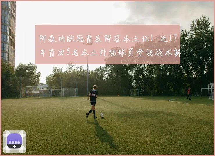 阿森纳欧冠首发阵容本土化!近17年首次5名本土外场球员登场战术解析