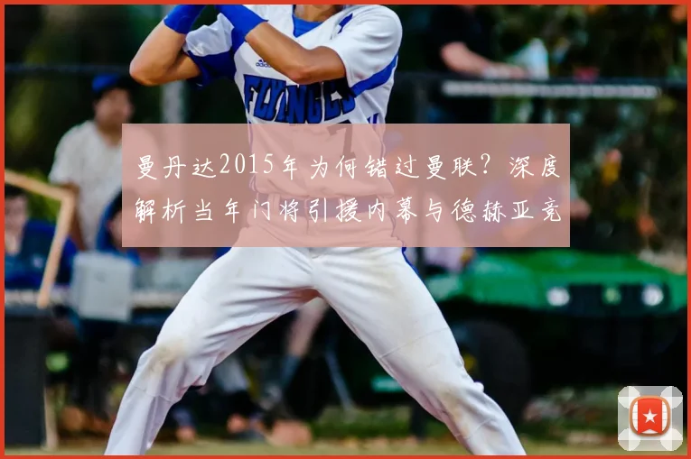 曼丹达2015年为何错过曼联？深度解析当年门将引援内幕与德赫亚竞争关系