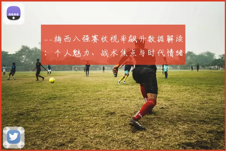 __梅西八强赛收视率飙升数据解读：个人魅力、战术焦点与时代情绪三大主因__