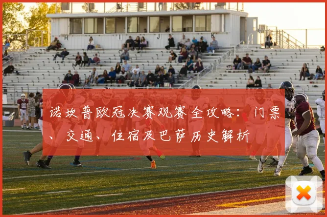 诺坎普欧冠决赛观赛全攻略:门票、交通、住宿及巴萨历史解析